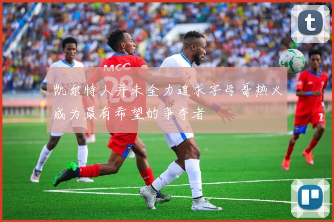 凯尔特人并未全力追求字母哥热火成为最有希望的争夺者