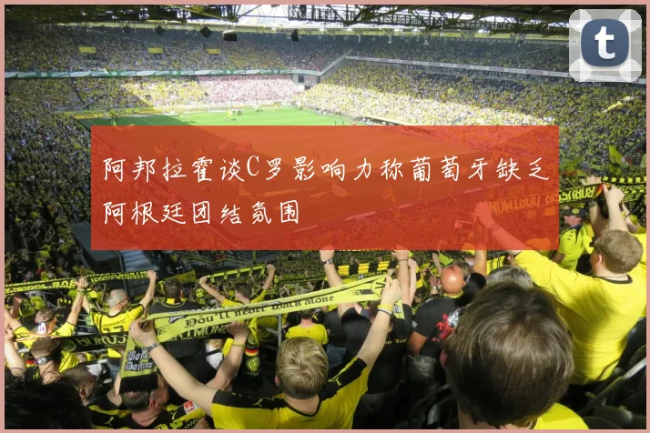 阿邦拉霍谈C罗影响力称葡萄牙缺乏阿根廷团结氛围