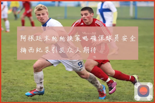 阿根廷末轮轮换策略确保球员安全梅西纪录引发众人期待