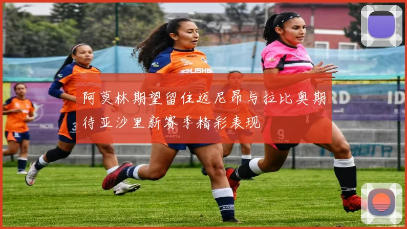 阿莫林期望留住迈尼昂与拉比奥期待亚沙里新赛季精彩表现