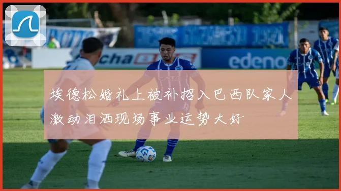 埃德松婚礼上被补招入巴西队家人激动泪洒现场事业运势大好
