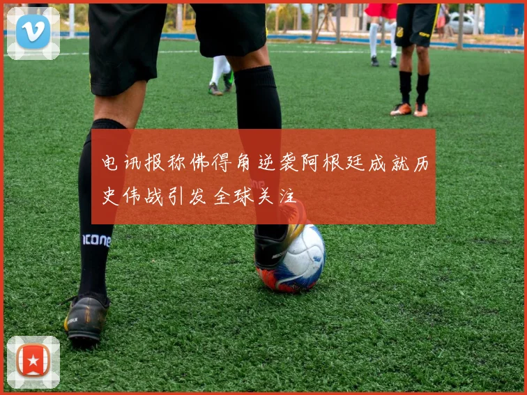 电讯报称佛得角逆袭阿根廷成就历史伟战引发全球关注