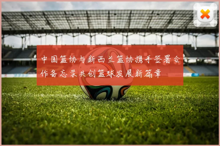 中国篮协与新西兰篮协携手签署合作备忘录共创篮球发展新篇章