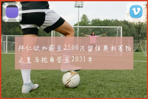 拜仁欲加薪至2500万留住奥利塞防止皇马挖角签至2031年