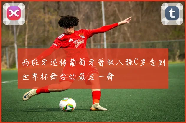 西班牙逆转葡萄牙晋级八强C罗告别世界杯舞台的最后一舞